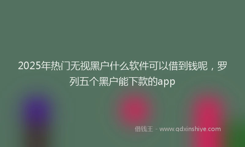 2025年热门无视黑户什么软件可以借到钱呢，罗列五个黑户能下款的app