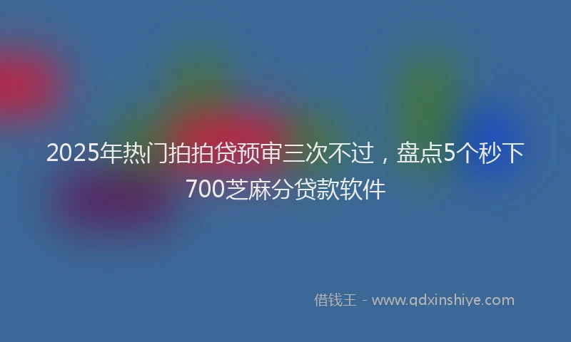 2025年热门拍拍贷预审三次不过，盘点5个秒下700芝麻分贷款软件