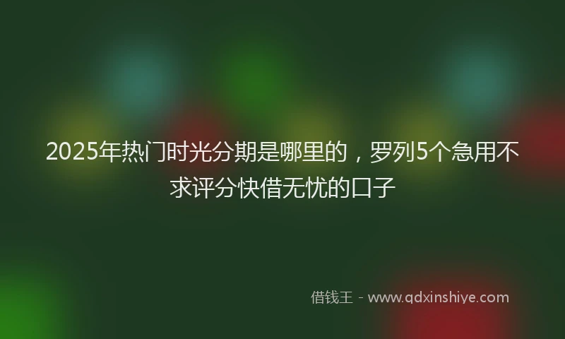 2025年热门时光分期是哪里的，罗列5个急用不求评分快借无忧的口子
