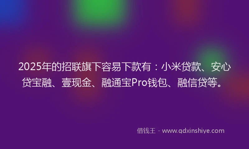 2025年的招联旗下容易下款有：小米贷款、安心贷宝融、壹现金、融通宝Pro钱包、融信贷等。