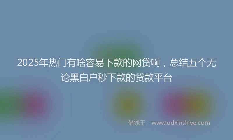 2025年热门有啥容易下款的网贷啊，总结五个无论黑白户秒下款的贷款平台