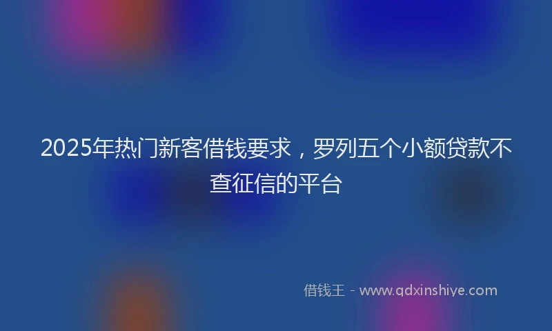 2025年热门新客借钱要求，罗列五个小额贷款不查征信的平台
