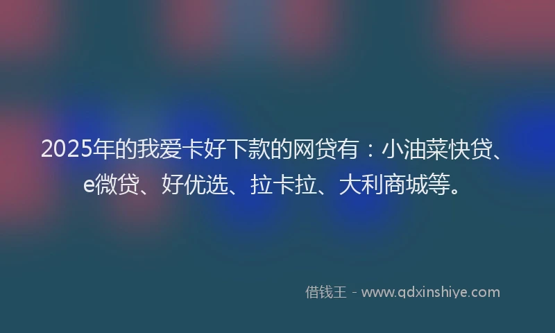 2025年的我爱卡好下款的网贷有：小油菜快贷、e微贷、好优选、拉卡拉、大利商城等。