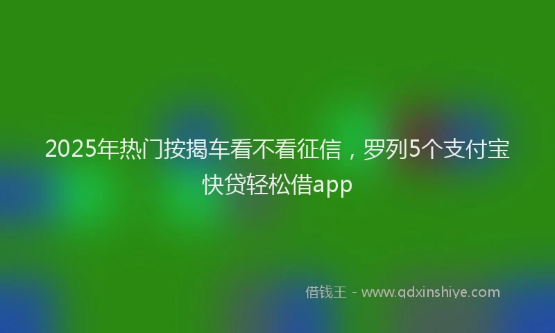 2025年热门按揭车看不看征信，罗列5个支付宝快贷轻松借app