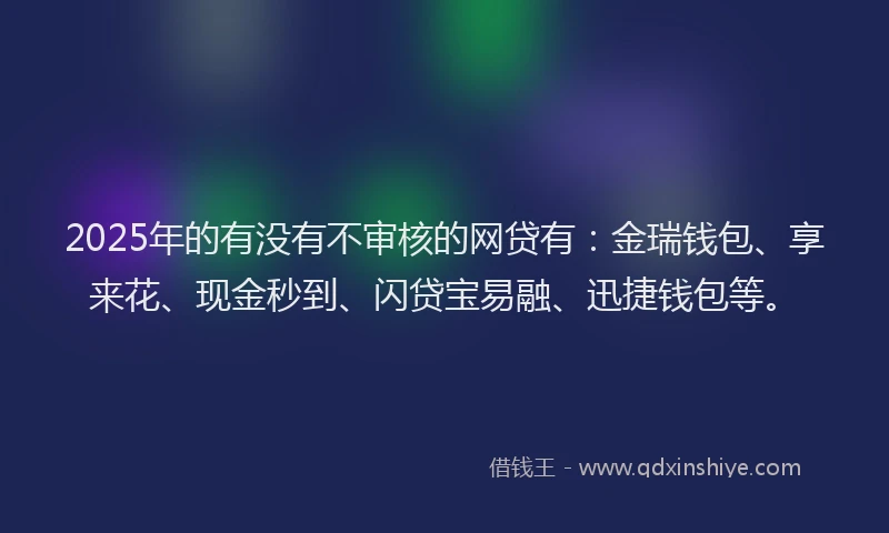 2025年的有没有不审核的网贷有：金瑞钱包、享来花、现金秒到、闪贷宝易融、迅捷钱包等。