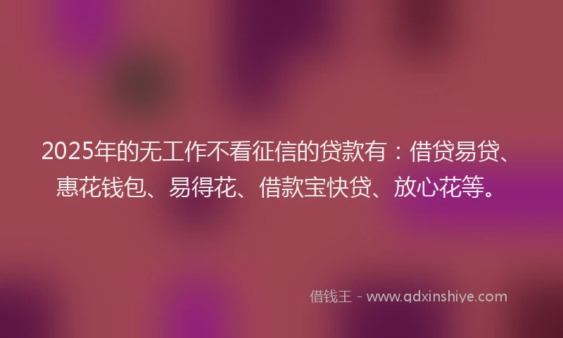 2025年的无工作不看征信的贷款有：借贷易贷、惠花钱包、易得花、借款宝快贷、放心花等。
