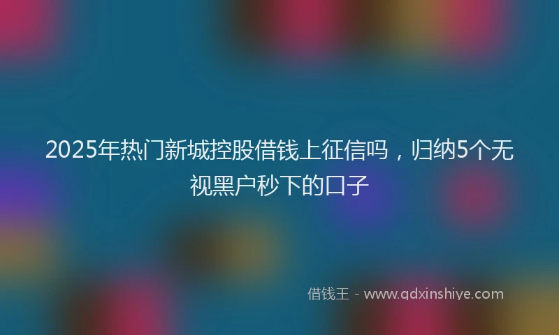 2025年热门新城控股借钱上征信吗，归纳5个无视黑户秒下的口子