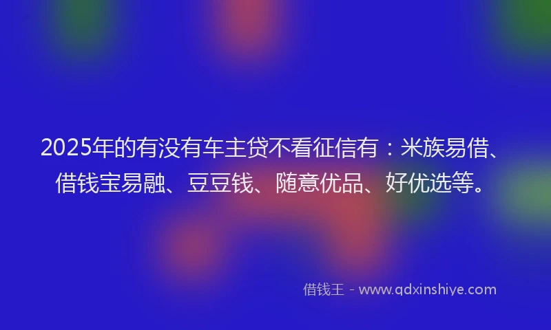 2025年的有没有车主贷不看征信有：米族易借、借钱宝易融、豆豆钱、随意优品、好优选等。