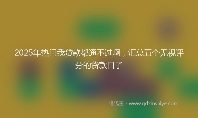 2025年热门我贷款都通不过啊，汇总五个无视评分的贷款口子