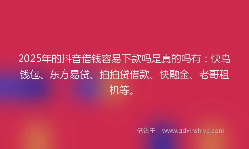 2025年的抖音借钱容易下款吗是真的吗有：快鸟钱包、东方易贷、拍拍贷借款、快融金、老哥租机等。