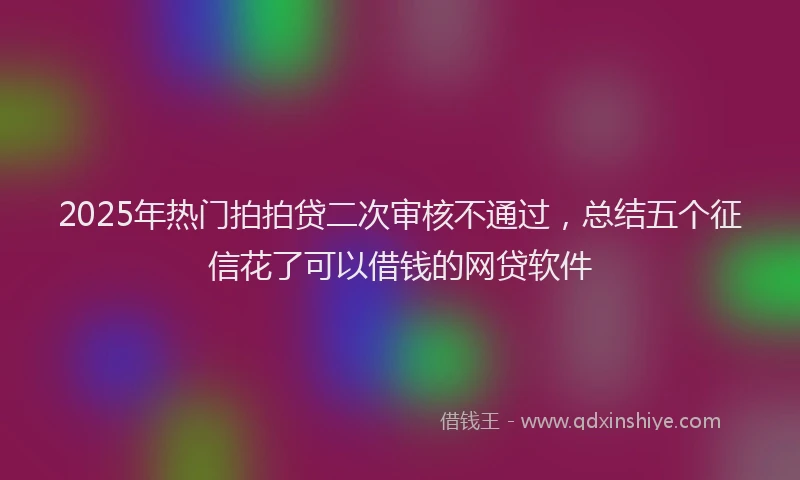 2025年热门拍拍贷二次审核不通过，总结五个征信花了可以借钱的网贷软件
