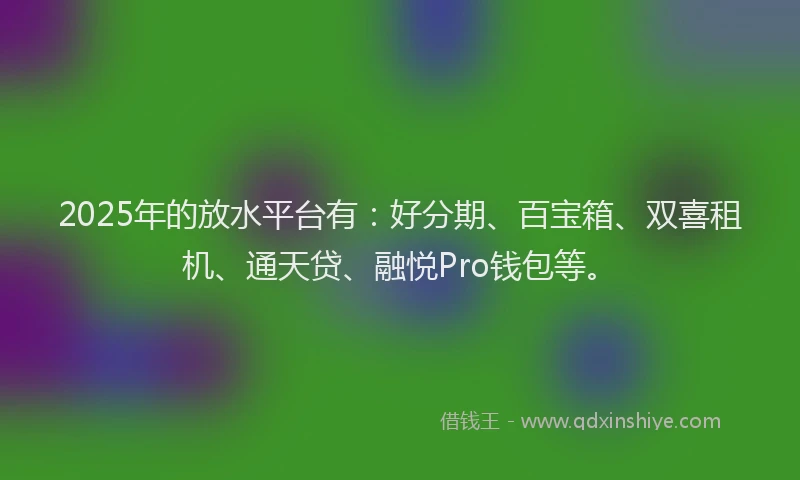 2025年的放水平台有：好分期、百宝箱、双喜租机、通天贷、融悦Pro钱包等。