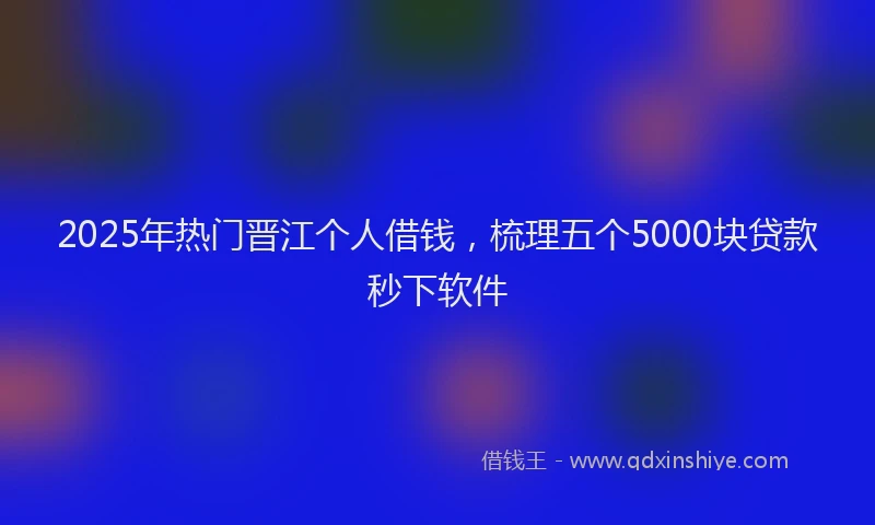 2025年热门晋江个人借钱，梳理五个5000块贷款秒下软件