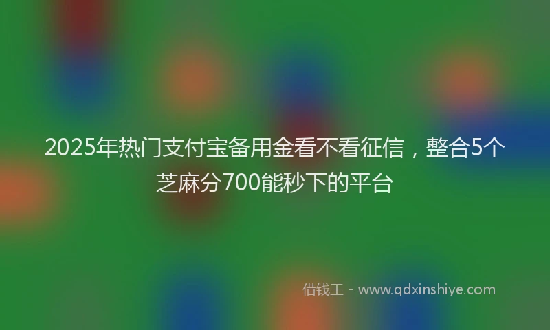 2025年热门支付宝备用金看不看征信，整合5个芝麻分700能秒下的平台