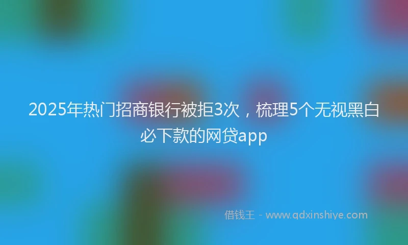 2025年热门招商银行被拒3次，梳理5个无视黑白必下款的网贷app