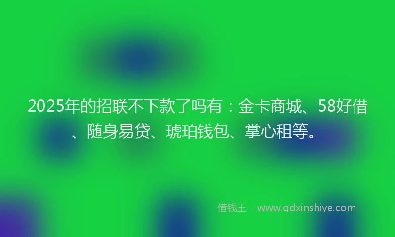 2025年的招联不下款了吗有：金卡商城、58好借、随身易贷、琥珀钱包、掌心租等。