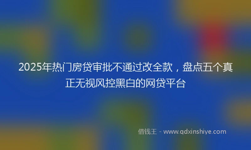 2025年热门房贷审批不通过改全款，盘点五个真正无视风控黑白的网贷平台