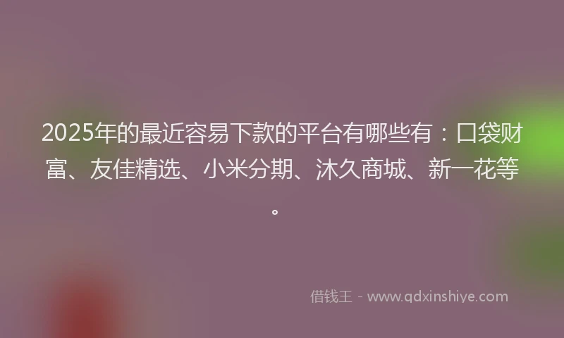 2025年的最近容易下款的平台有哪些有：口袋财富、友佳精选、小米分期、沐久商城、新一花等。