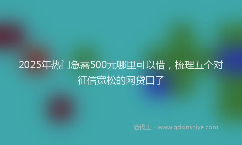 2025年热门急需500元哪里可以借，梳理五个对征信宽松的网贷口子