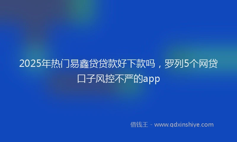 2025年热门易鑫贷贷款好下款吗，罗列5个网贷口子风控不严的app