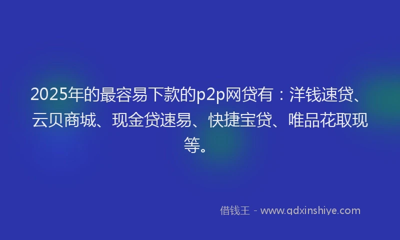 2025年的最容易下款的p2p网贷有：洋钱速贷、云贝商城、现金贷速易、快捷宝贷、唯品花取现等。