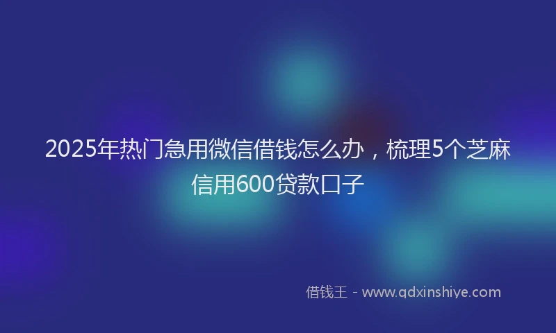 2025年热门急用微信借钱怎么办，梳理5个芝麻信用600贷款口子