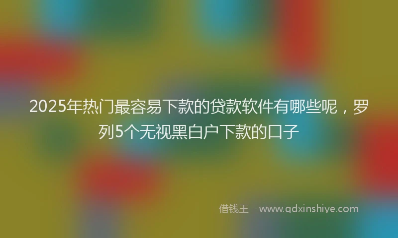 2025年热门最容易下款的贷款软件有哪些呢，罗列5个无视黑白户下款的口子