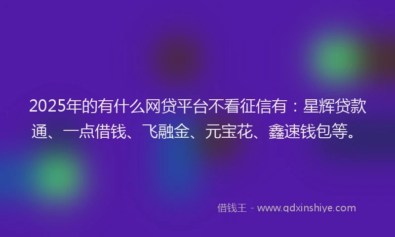 2025年的有什么网贷平台不看征信有：星辉贷款通、一点借钱、飞融金、元宝花、鑫速钱包等。