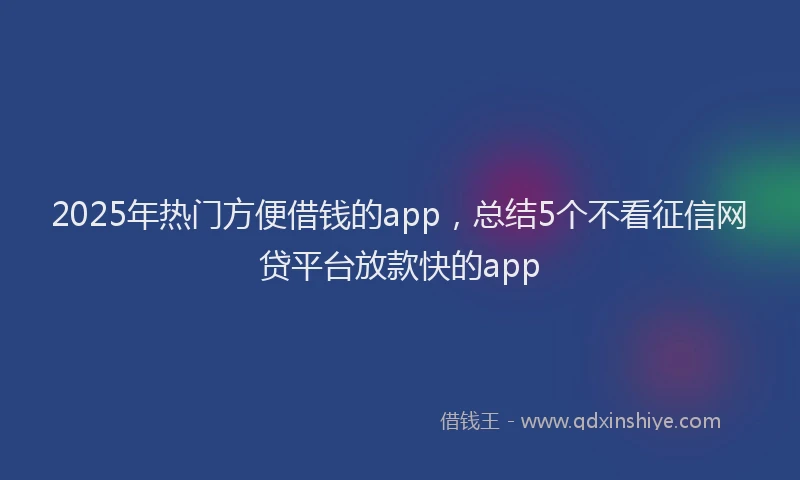 2025年热门方便借钱的app，总结5个不看征信网贷平台放款快的app