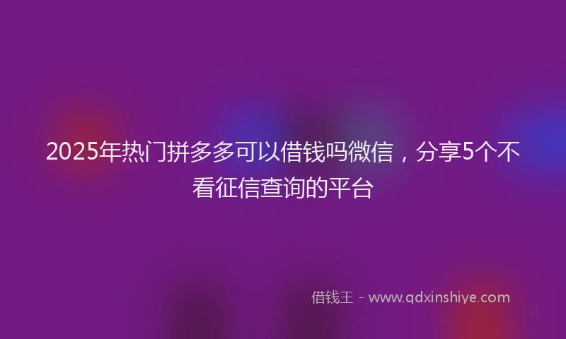 2025年热门拼多多可以借钱吗微信，分享5个不看征信查询的平台