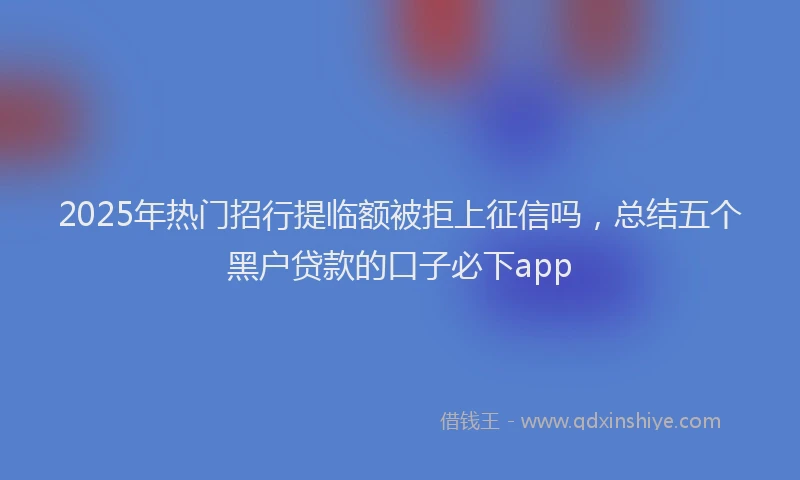 2025年热门招行提临额被拒上征信吗，总结五个黑户贷款的口子必下app
