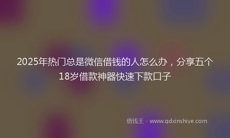 2025年热门总是微信借钱的人怎么办，分享五个18岁借款神器快速下款口子