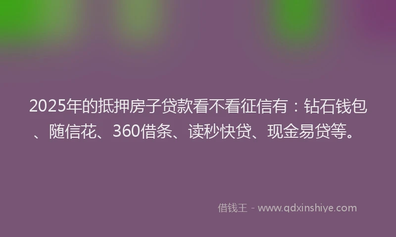 2025年的抵押房子贷款看不看征信有：钻石钱包、随信花、360借条、读秒快贷、现金易贷等。