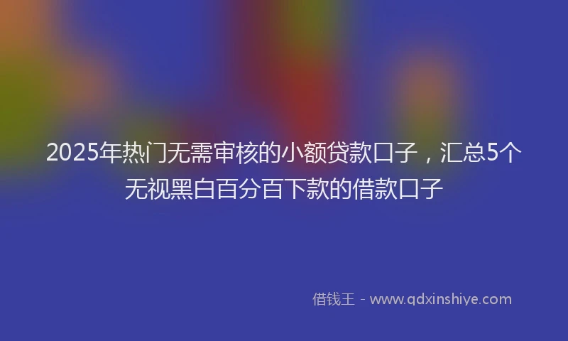 2025年热门无需审核的小额贷款口子，汇总5个无视黑白百分百下款的借款口子