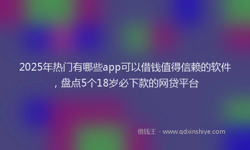 2025年热门有哪些app可以借钱值得信赖的软件，盘点5个18岁必下款的网贷平台