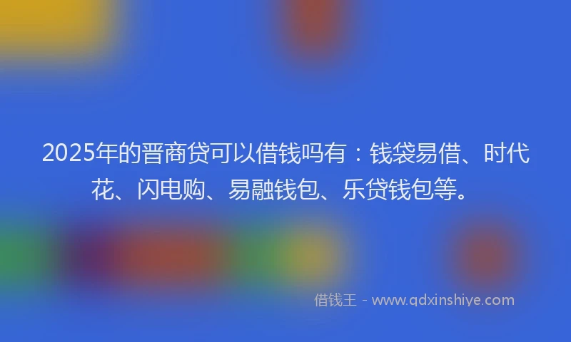 2025年的晋商贷可以借钱吗有：钱袋易借、时代花、闪电购、易融钱包、乐贷钱包等。