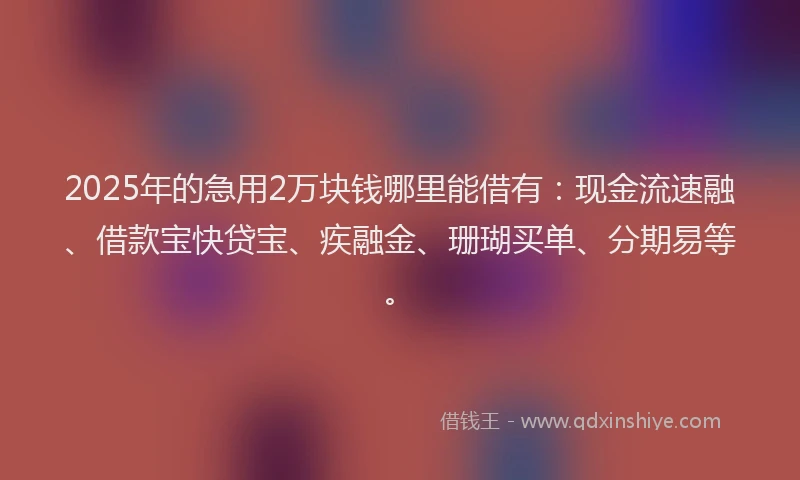 2025年的急用2万块钱哪里能借有：现金流速融、借款宝快贷宝、疾融金、珊瑚买单、分期易等。