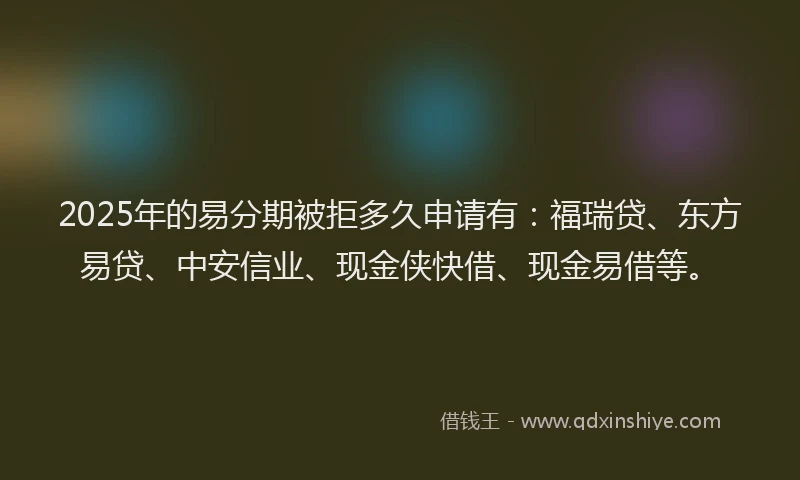2025年的易分期被拒多久申请有：福瑞贷、东方易贷、中安信业、现金侠快借、现金易借等。