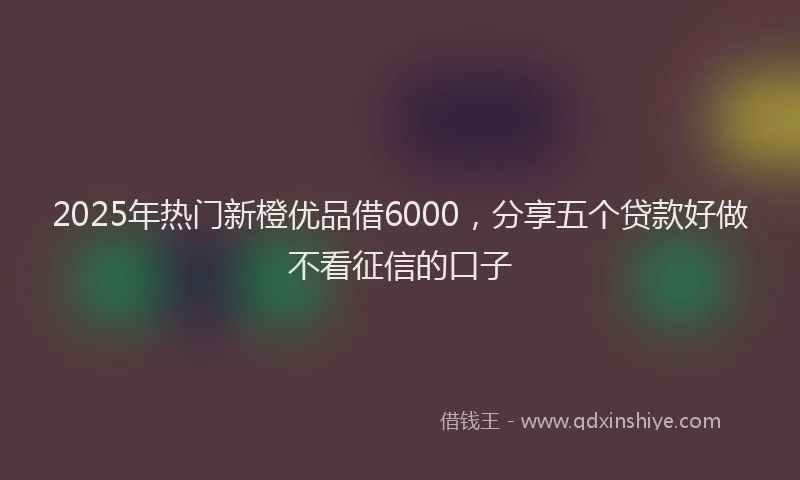 2025年热门新橙优品借6000，分享五个贷款好做不看征信的口子