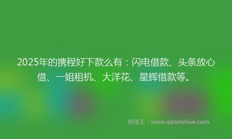 2025年的携程好下款么有：闪电借款、头条放心借、一姐租机、大洋花、星辉借款等。