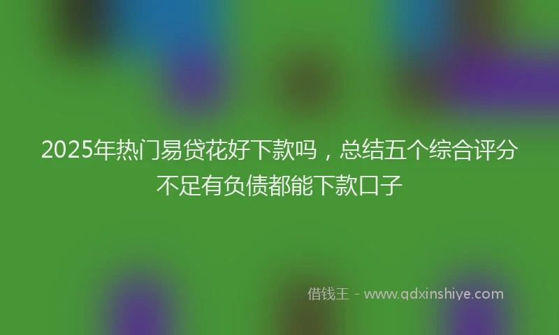 2025年热门易贷花好下款吗，总结五个综合评分不足有负债都能下款口子