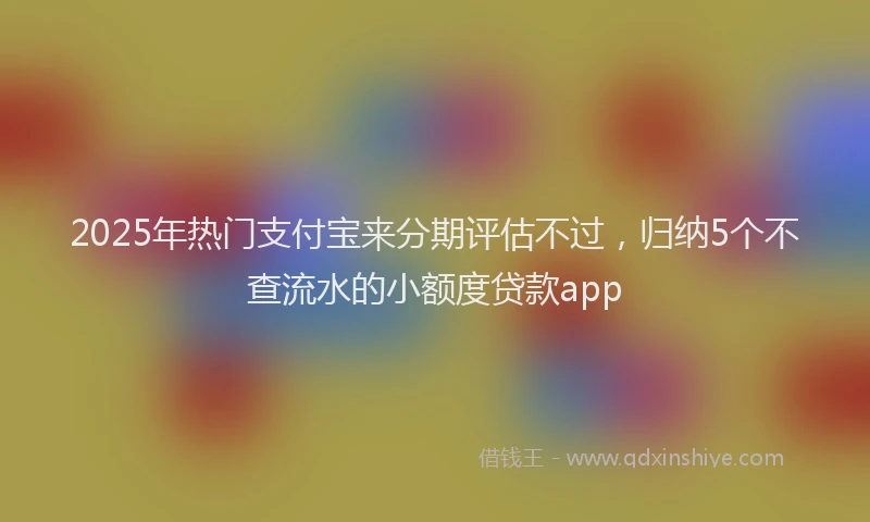 2025年热门支付宝来分期评估不过，归纳5个不查流水的小额度贷款app