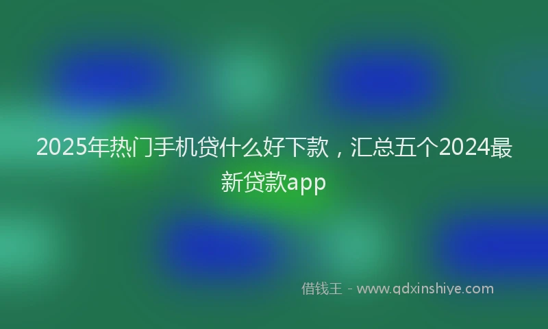 2025年热门手机贷什么好下款，汇总五个2024最新贷款app