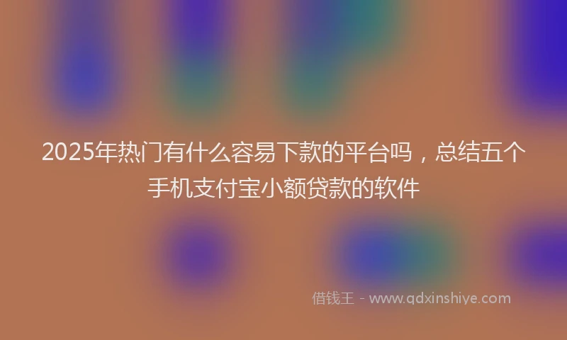 2025年热门有什么容易下款的平台吗，总结五个手机支付宝小额贷款的软件