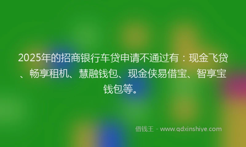 2025年的招商银行车贷申请不通过有：现金飞贷、畅享租机、慧融钱包、现金侠易借宝、智享宝钱包等。