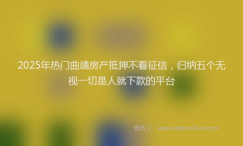 2025年热门曲靖房产抵押不看征信，归纳五个无视一切是人就下款的平台