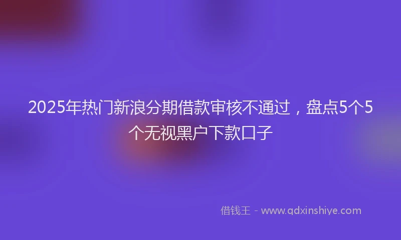 2025年热门新浪分期借款审核不通过，盘点5个5个无视黑户下款口子
