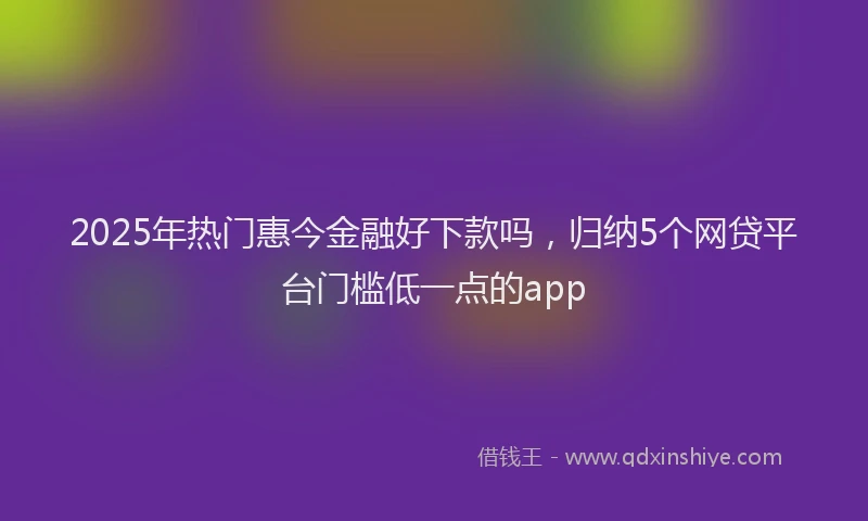 2025年热门惠今金融好下款吗，归纳5个网贷平台门槛低一点的app