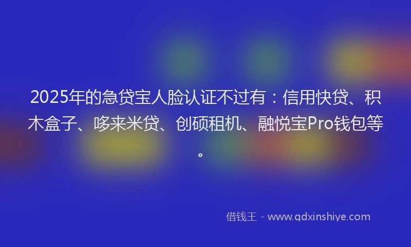 2025年的急贷宝人脸认证不过有：信用快贷、积木盒子、哆来米贷、创硕租机、融悦宝Pro钱包等。