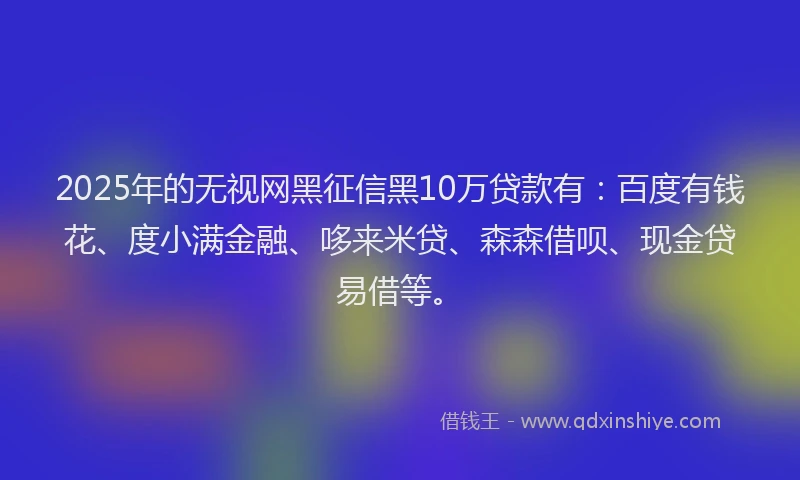 2025年的无视网黑征信黑10万贷款有：百度有钱花、度小满金融、哆来米贷、森森借呗、现金贷易借等。